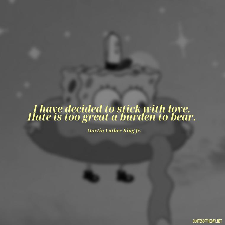 I have decided to stick with love. Hate is too great a burden to bear. - Love Quotes For The World