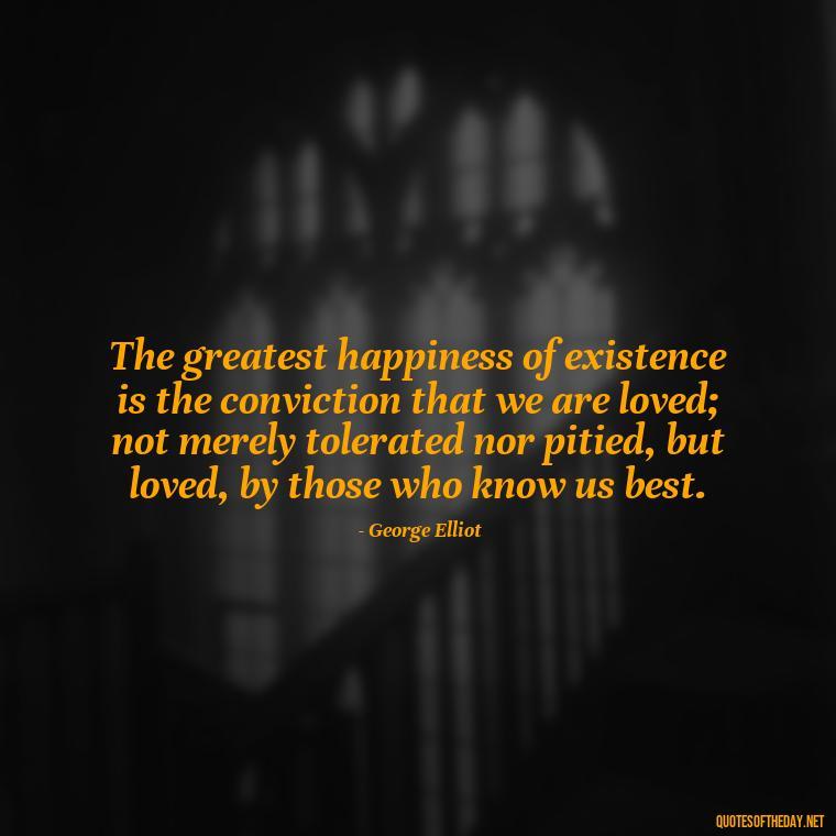 The greatest happiness of existence is the conviction that we are loved; not merely tolerated nor pitied, but loved, by those who know us best. - Friendship Turned Love Quotes