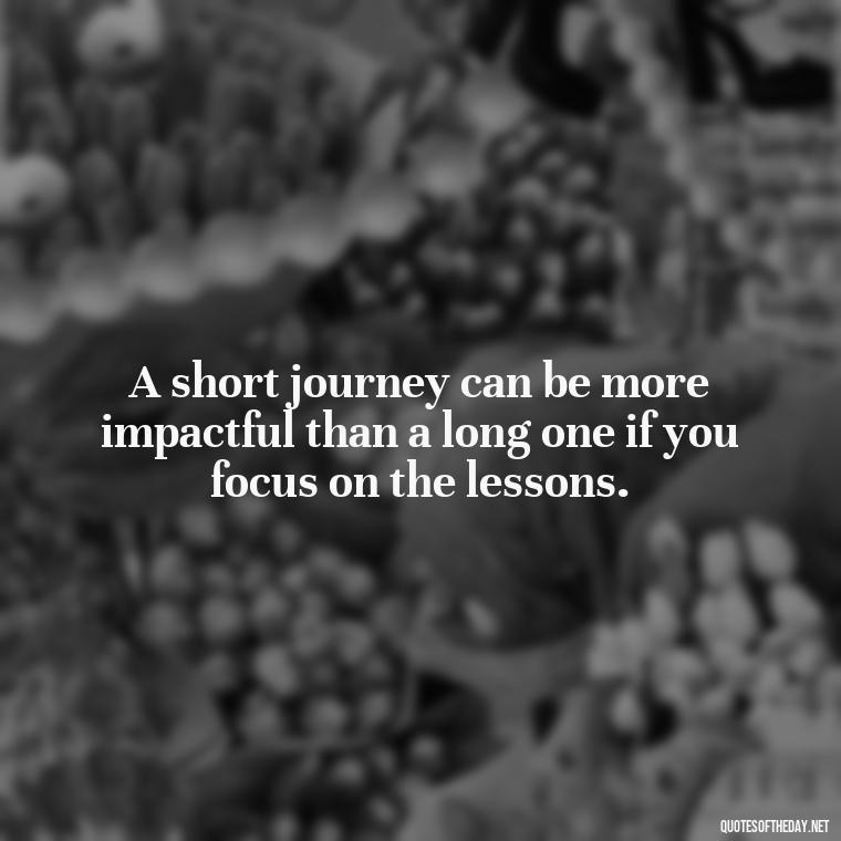 A short journey can be more impactful than a long one if you focus on the lessons. - Short Journey Quotes