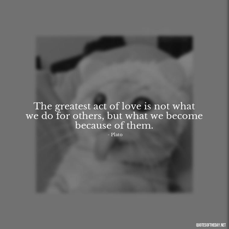 The greatest act of love is not what we do for others, but what we become because of them. - Plato Quotes On Love