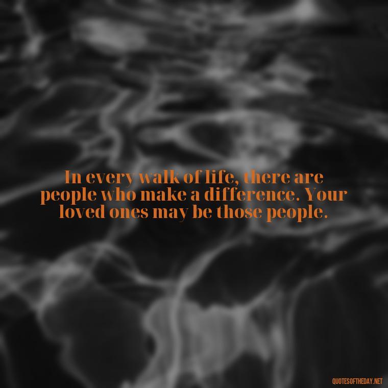 In every walk of life, there are people who make a difference. Your loved ones may be those people. - Cherish Your Loved Ones Quotes