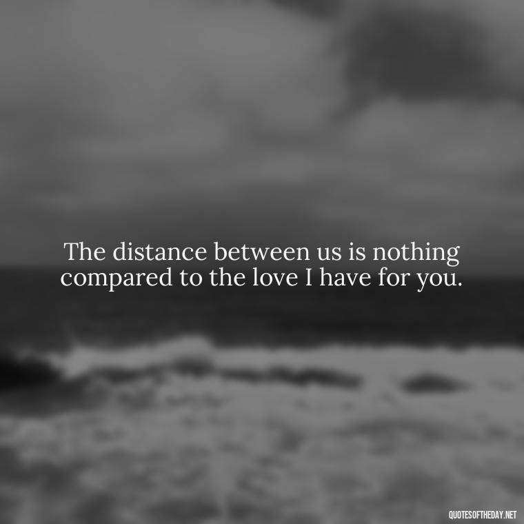 The distance between us is nothing compared to the love I have for you. - Long Distance Love Quotes For Him