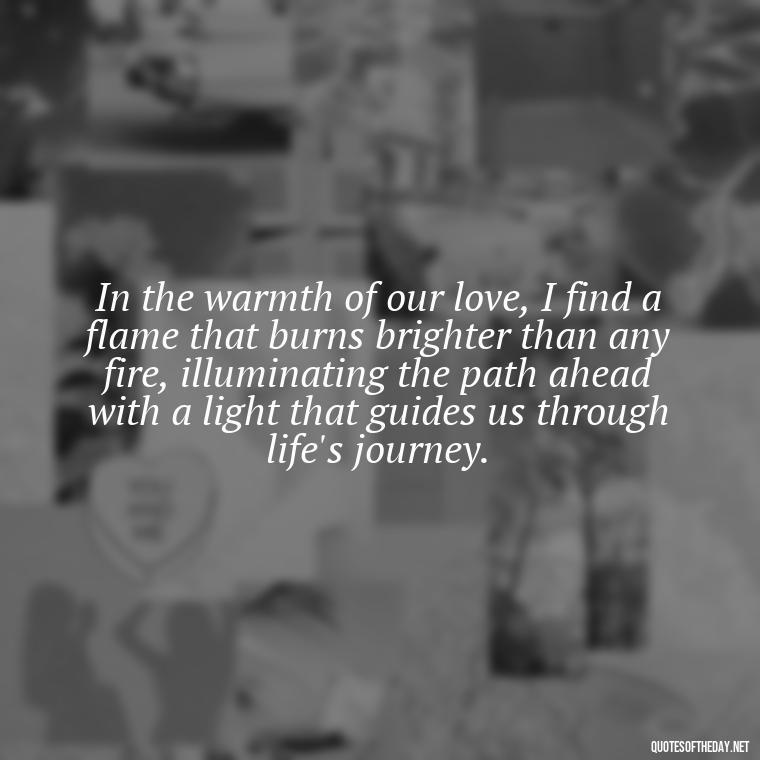 In the warmth of our love, I find a flame that burns brighter than any fire, illuminating the path ahead with a light that guides us through life's journey. - Quotes About Love And Fire