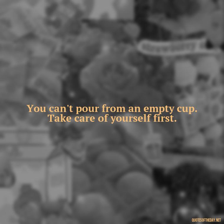 You can't pour from an empty cup. Take care of yourself first. - Hurt Hate Love Quotes