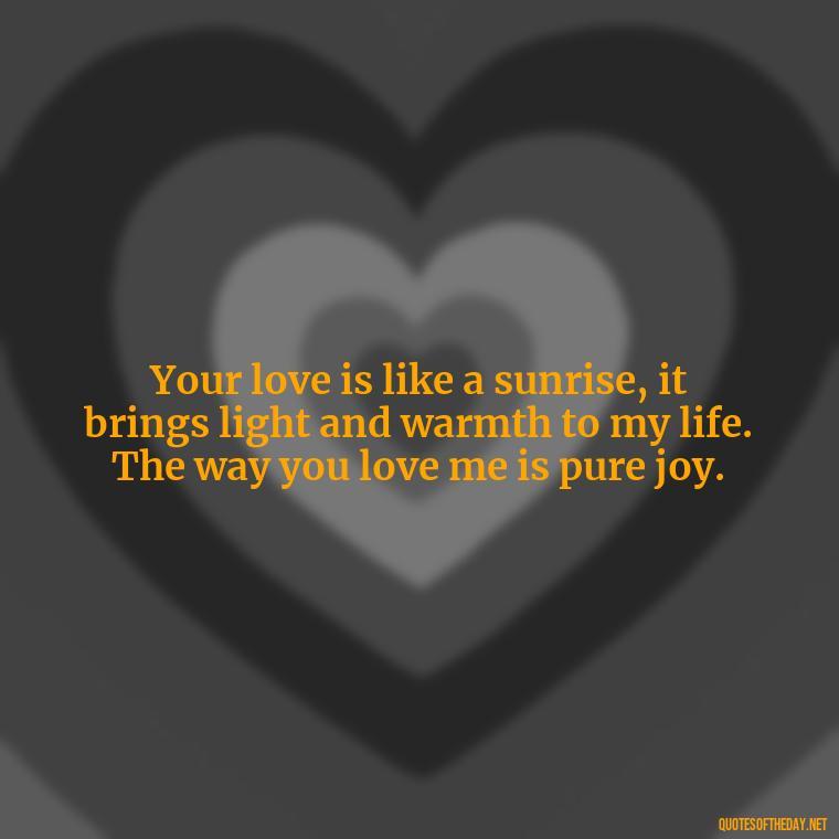 Your love is like a sunrise, it brings light and warmth to my life. The way you love me is pure joy. - I Love The Way You Love Me Quotes