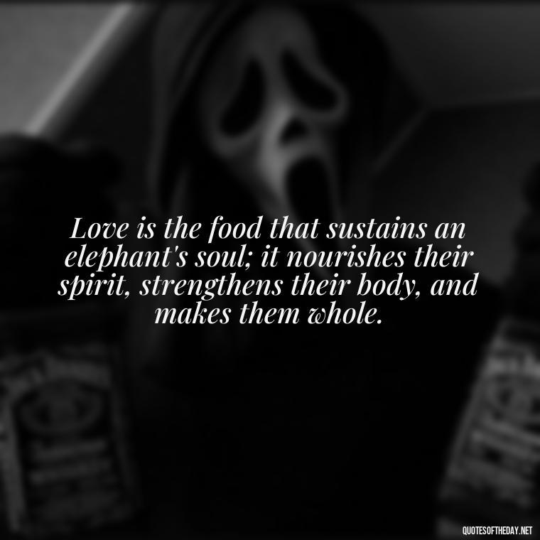 Love is the food that sustains an elephant's soul; it nourishes their spirit, strengthens their body, and makes them whole. - Elephant Love Quotes