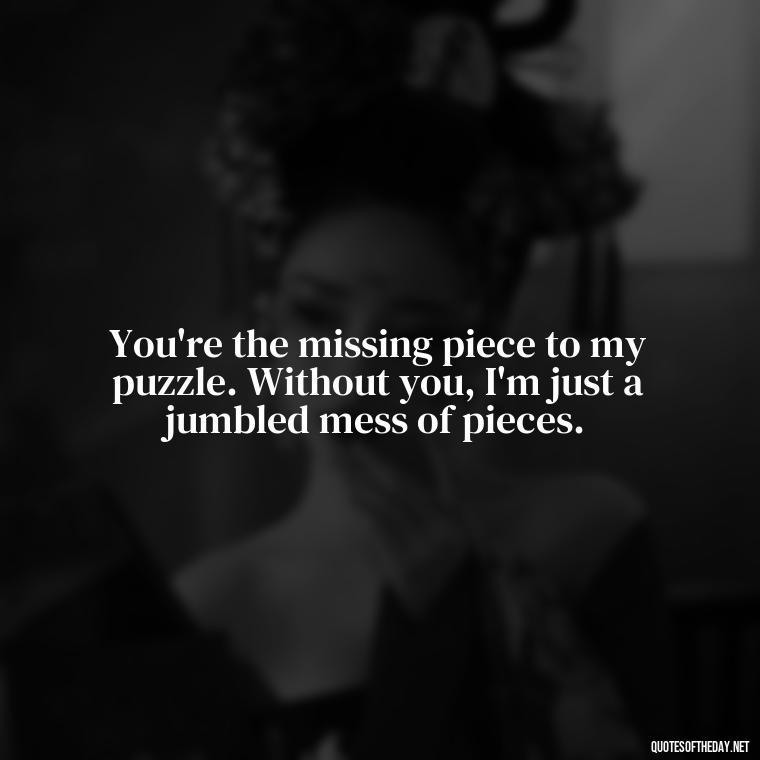 You're the missing piece to my puzzle. Without you, I'm just a jumbled mess of pieces. - Love Quotes One Tree Hill