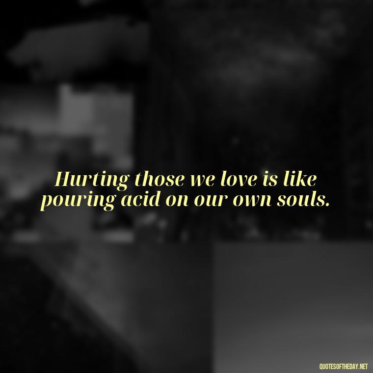 Hurting those we love is like pouring acid on our own souls. - Quotes About Hurting The Ones You Love