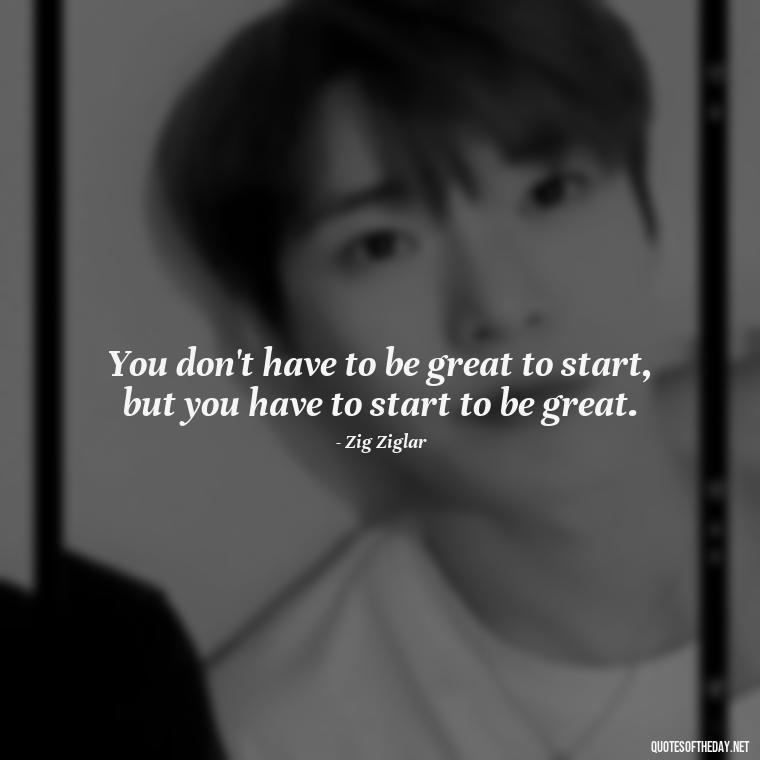 You don't have to be great to start, but you have to start to be great. - Short Bar Quotes