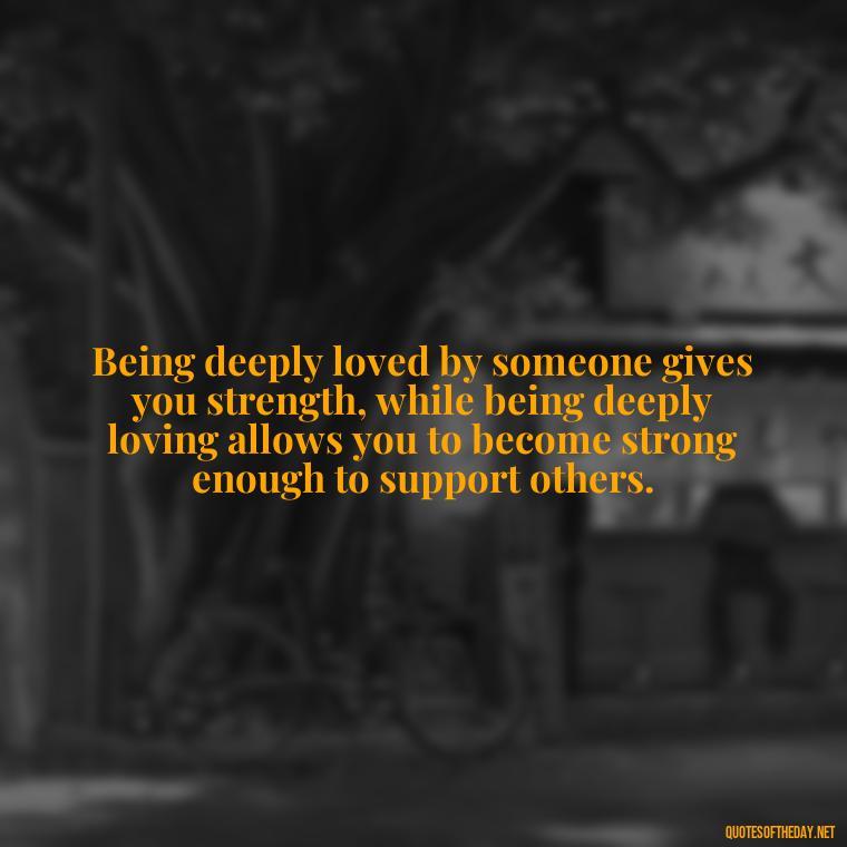 Being deeply loved by someone gives you strength, while being deeply loving allows you to become strong enough to support others. - Quote About In Love