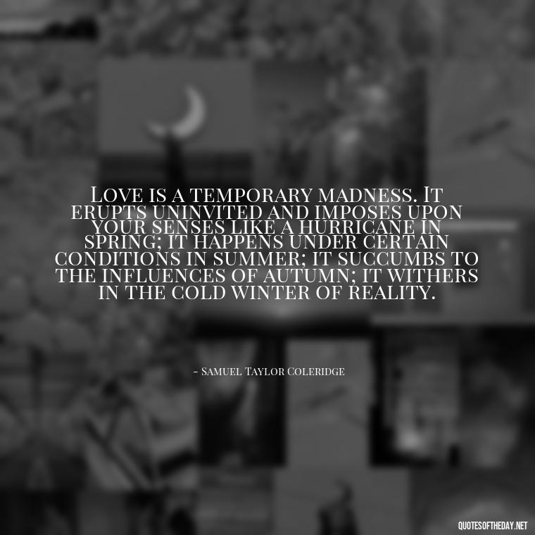 Love is a temporary madness. It erupts uninvited and imposes upon your senses like a hurricane in spring; it happens under certain conditions in summer; it succumbs to the influences of autumn; it withers in the cold winter of reality. - Fell Out Of Love Quotes