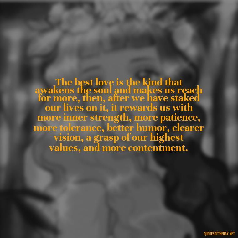 The best love is the kind that awakens the soul and makes us reach for more, then, after we have staked our lives on it, it rewards us with more inner strength, more patience, more tolerance, better humor, clearer vision, a grasp of our highest values, and more contentment. - Love Fall Quotes