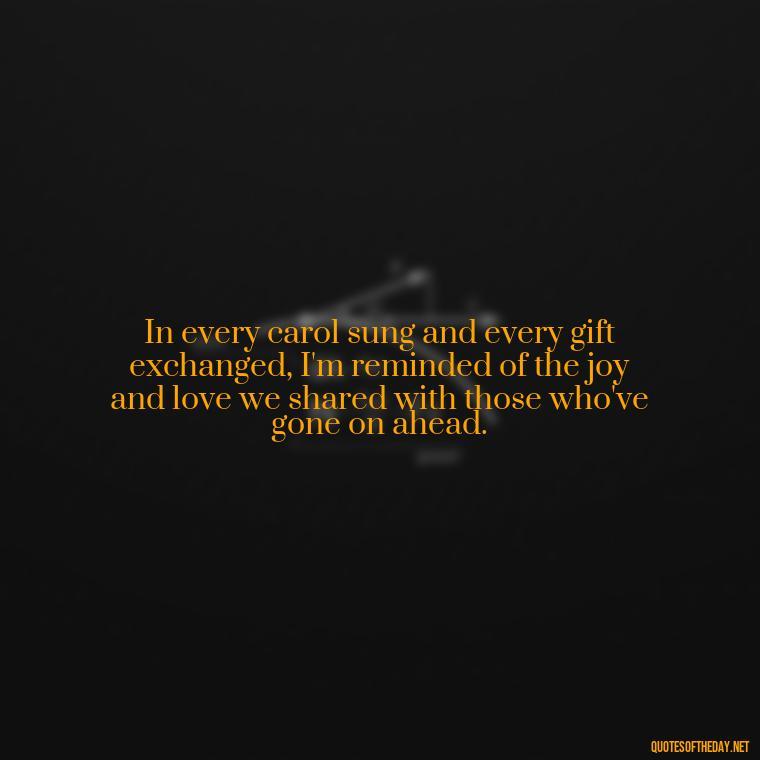 In every carol sung and every gift exchanged, I'm reminded of the joy and love we shared with those who've gone on ahead. - Christmas Quotes For Loved Ones Lost