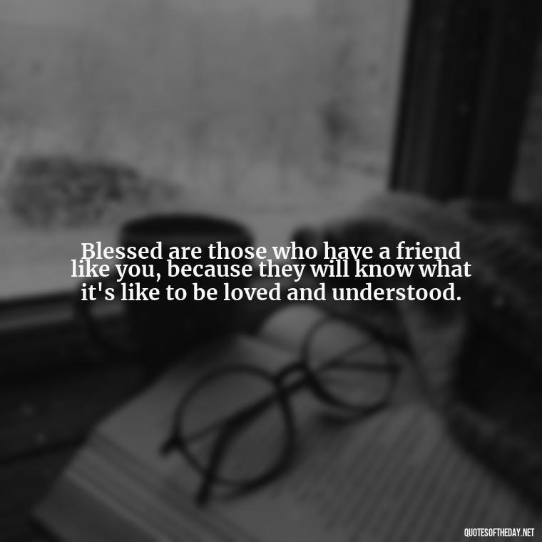 Blessed are those who have a friend like you, because they will know what it's like to be loved and understood. - Blessings And Love Quotes