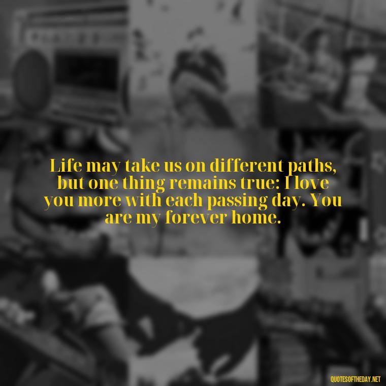 Life may take us on different paths, but one thing remains true: I love you more with each passing day. You are my forever home. - If Anything Happens I Love You Quotes
