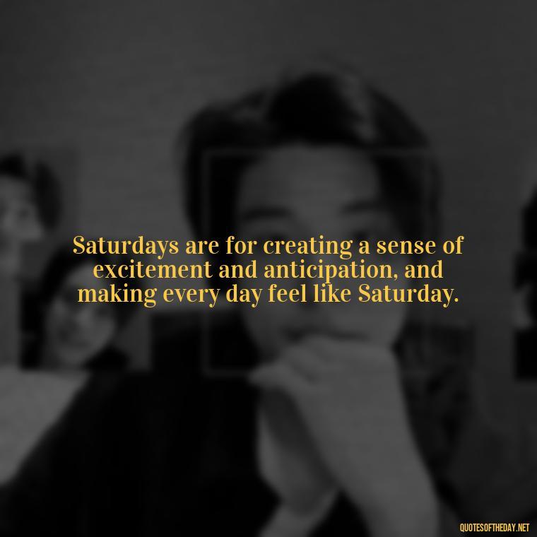 Saturdays are for creating a sense of excitement and anticipation, and making every day feel like Saturday. - Saturday Quotes Short