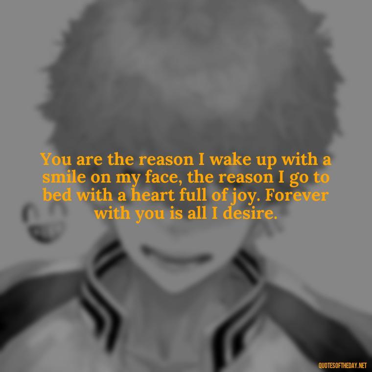 You are the reason I wake up with a smile on my face, the reason I go to bed with a heart full of joy. Forever with you is all I desire. - Quotes For A Loved One