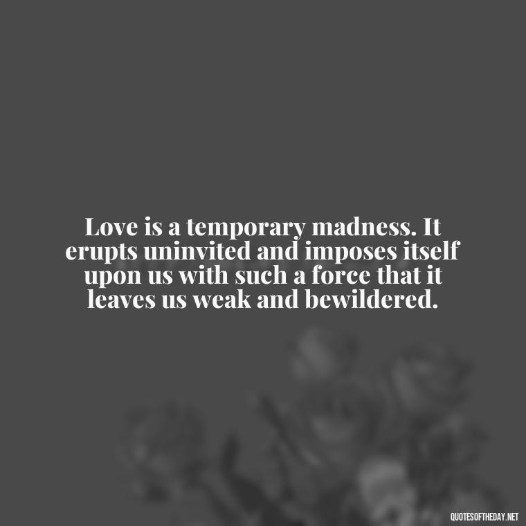 Love is a temporary madness. It erupts uninvited and imposes itself upon us with such a force that it leaves us weak and bewildered. - Love And Rejection Quotes