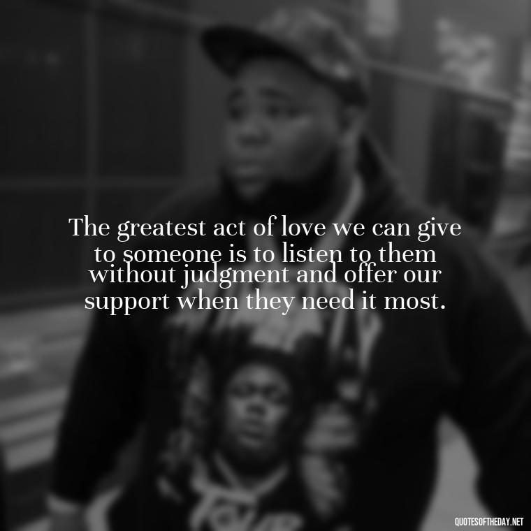 The greatest act of love we can give to someone is to listen to them without judgment and offer our support when they need it most. - Quotes About Love And Hate