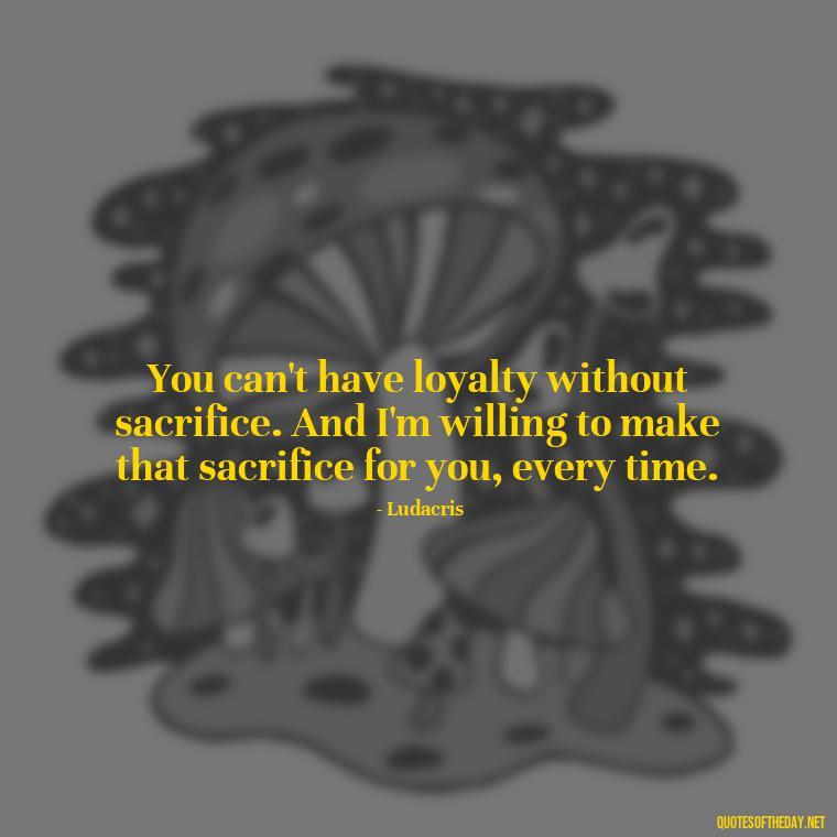 You can't have loyalty without sacrifice. And I'm willing to make that sacrifice for you, every time. - Loyalty Gangster Love Quotes