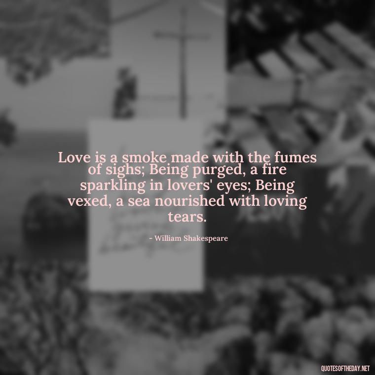 Love is a smoke made with the fumes of sighs; Being purged, a fire sparkling in lovers' eyes; Being vexed, a sea nourished with loving tears. - Love Quotes For The Man You Love