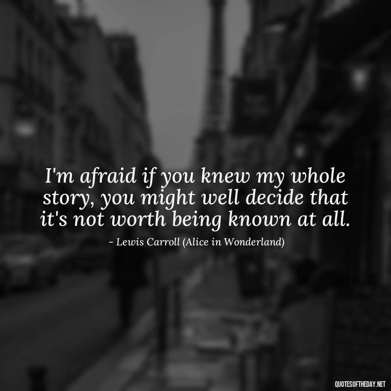 I'm afraid if you knew my whole story, you might well decide that it's not worth being known at all. - Alice In Wonderland Love Quotes