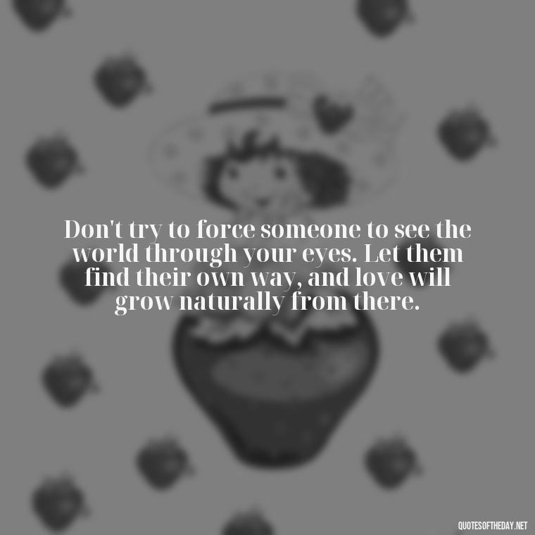 Don't try to force someone to see the world through your eyes. Let them find their own way, and love will grow naturally from there. - Dont Force Love Quotes