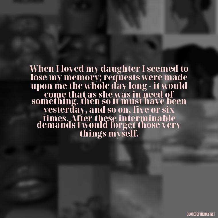 When I loved my daughter I seemed to lose my memory; requests were made upon me the whole day long - it would come that as she was in need of something, then so it must have been yesterday, and so on, five or six times. After these interminable demands I would forget those very things myself. - Good Short Quotes About Love