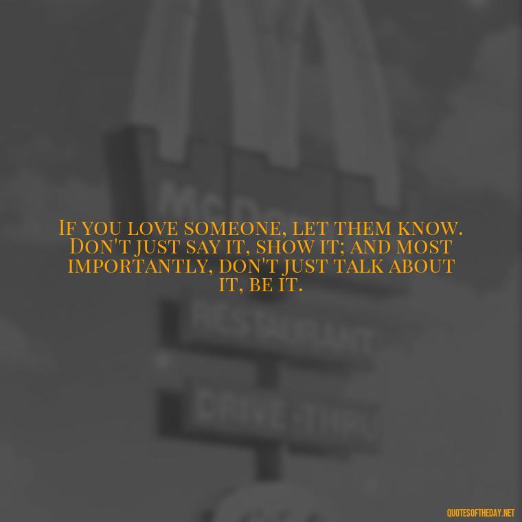 If you love someone, let them know. Don't just say it, show it; and most importantly, don't just talk about it, be it. - If You Truly Love Someone Quotes