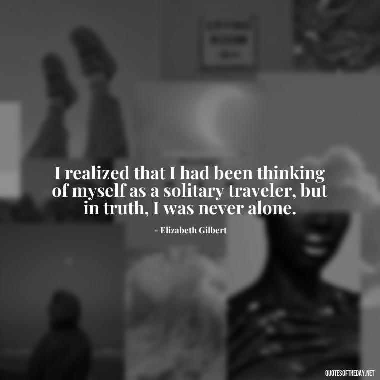 I realized that I had been thinking of myself as a solitary traveler, but in truth, I was never alone. - Eat Pray Love Movie Quotes