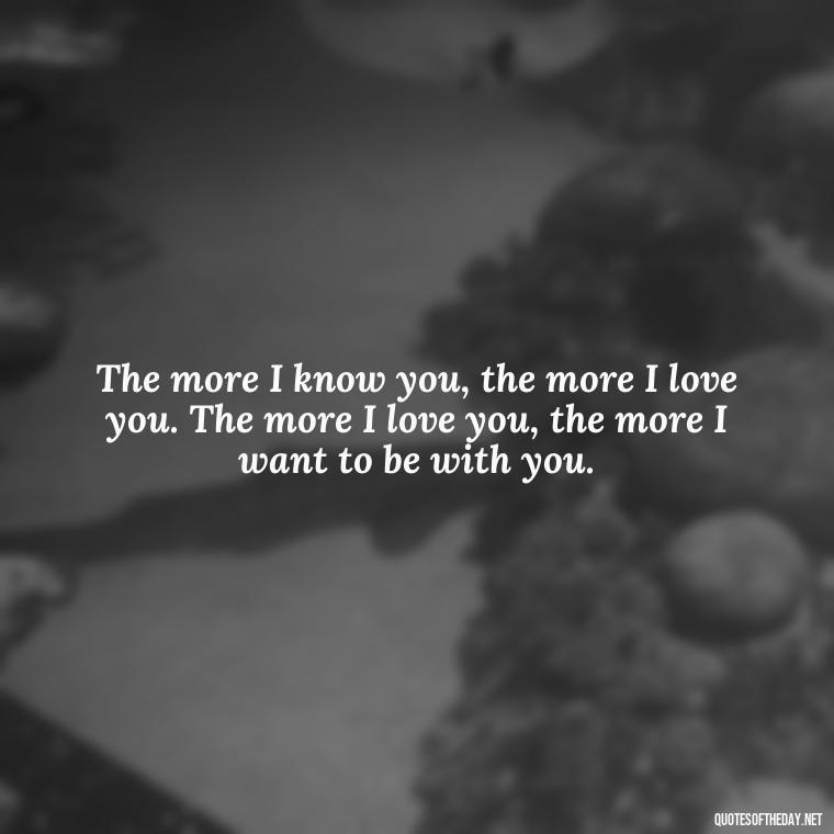 The more I know you, the more I love you. The more I love you, the more I want to be with you. - I Love You More And More Everyday Quotes