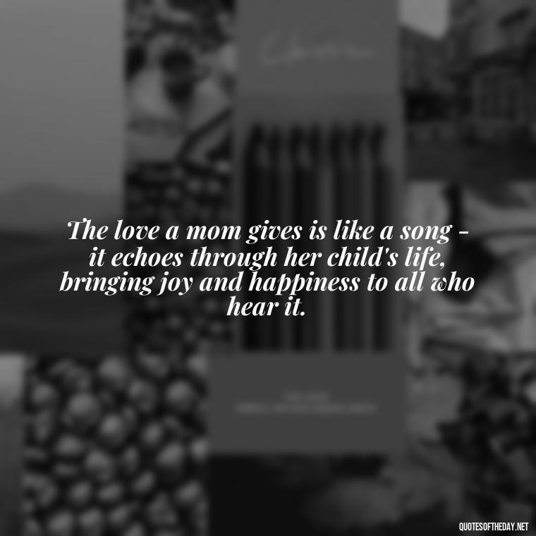 The love a mom gives is like a song - it echoes through her child's life, bringing joy and happiness to all who hear it. - Love Quotes For Mom