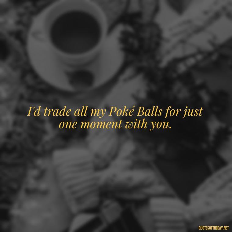 I'd trade all my Poké Balls for just one moment with you. - Pokemon Love Quotes