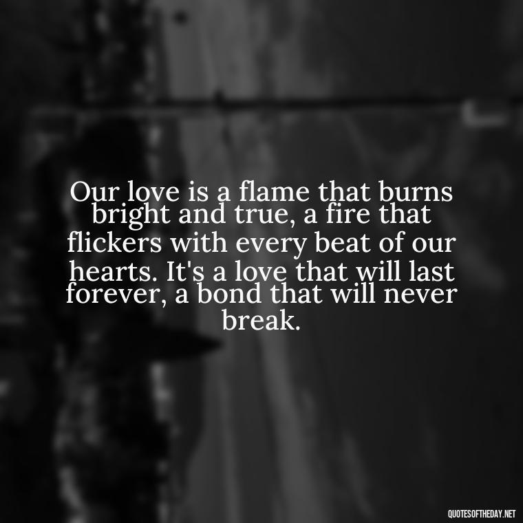 Our love is a flame that burns bright and true, a fire that flickers with every beat of our hearts. It's a love that will last forever, a bond that will never break. - Quotes About Emo Love