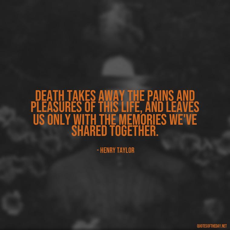 Death takes away the pains and pleasures of this life, and leaves us only with the memories we've shared together. - Quote About A Lost Loved One