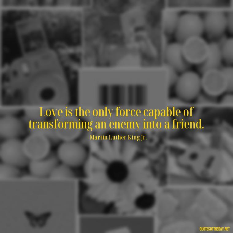 Love is the only force capable of transforming an enemy into a friend. - Love Unconditional Quotes