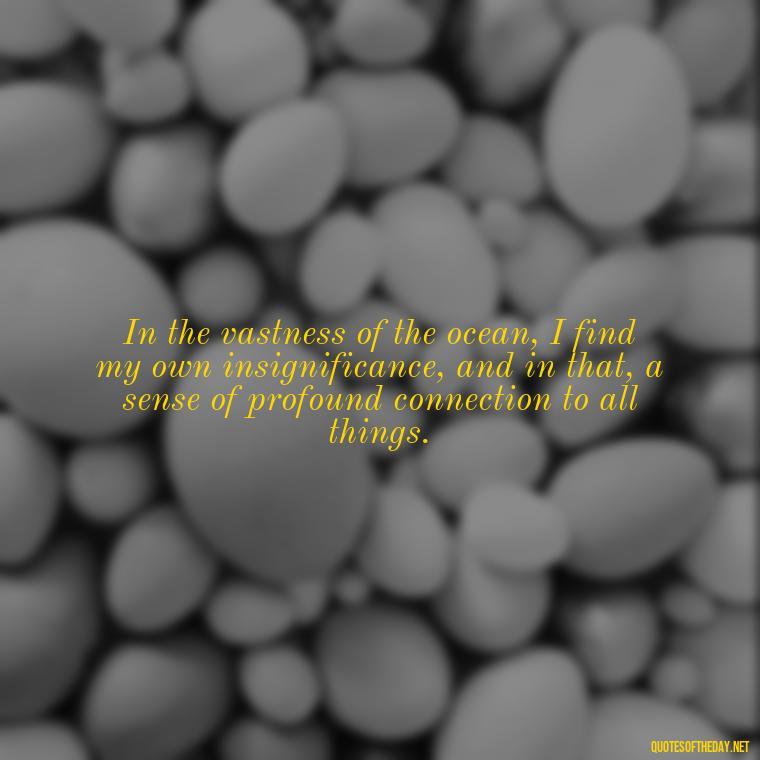 In the vastness of the ocean, I find my own insignificance, and in that, a sense of profound connection to all things. - Quotes About Ocean And Love