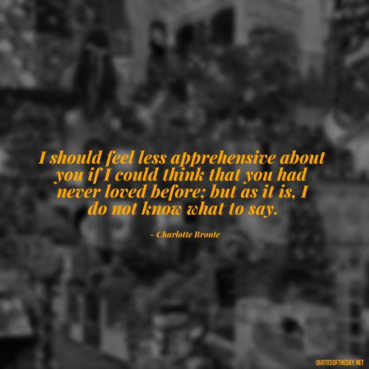 I should feel less apprehensive about you if I could think that you had never loved before; but as it is, I do not know what to say. - Love Quotes Jane Eyre