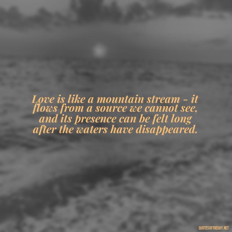 Love is like a mountain stream - it flows from a source we cannot see, and its presence can be felt long after the waters have disappeared. - Mountain Quotes Love