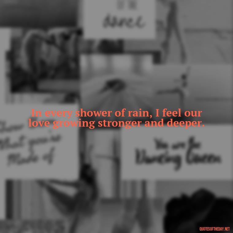 In every shower of rain, I feel our love growing stronger and deeper. - Love Quotes About Rain