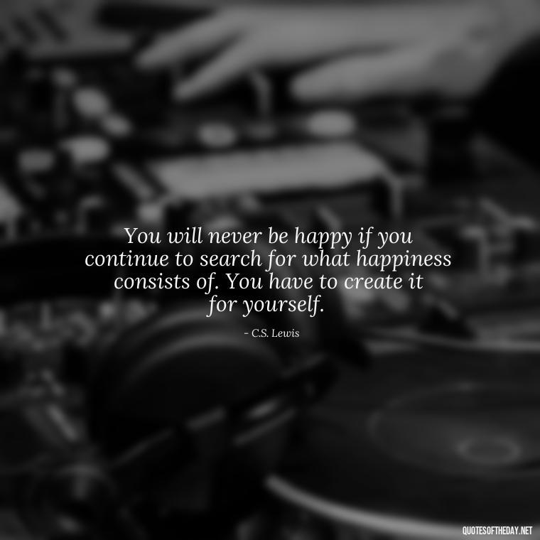 You will never be happy if you continue to search for what happiness consists of. You have to create it for yourself. - Quotes For My Daughter On Love