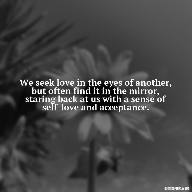 We seek love in the eyes of another, but often find it in the mirror, staring back at us with a sense of self-love and acceptance. - Quotes About Seeking Love