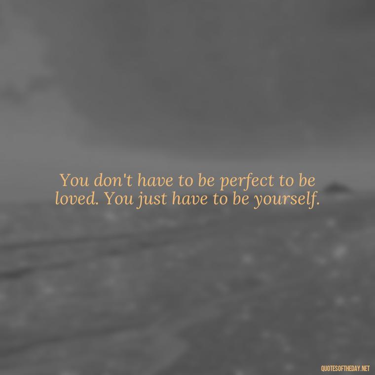 You don't have to be perfect to be loved. You just have to be yourself. - Know That You Are Loved Quotes