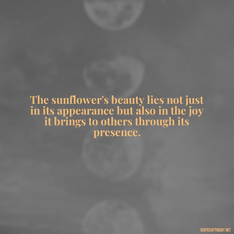 The sunflower's beauty lies not just in its appearance but also in the joy it brings to others through its presence. - Positive Sunflower Quotes Short