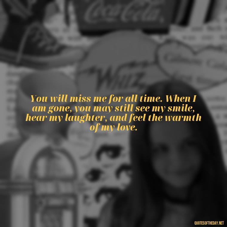 You will miss me for all time. When I am gone, you may still see my smile, hear my laughter, and feel the warmth of my love. - Short Quotes Missing Someone