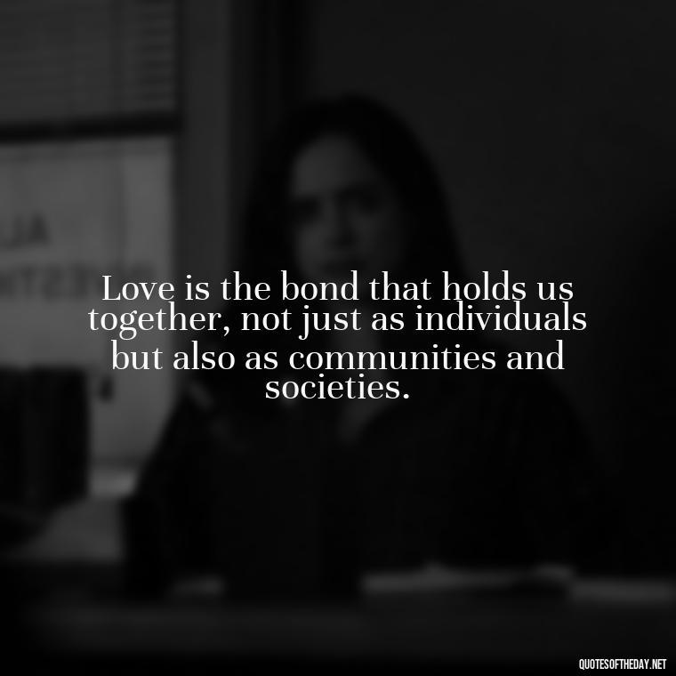 Love is the bond that holds us together, not just as individuals but also as communities and societies. - Quotes About Love One Another