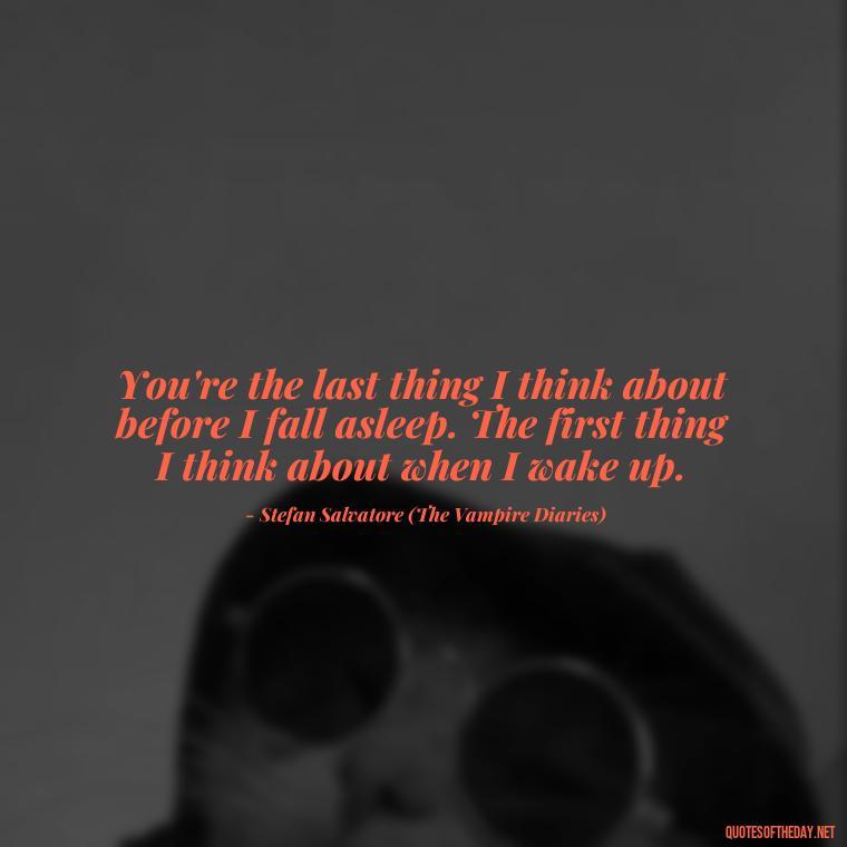 You're the last thing I think about before I fall asleep. The first thing I think about when I wake up. - Love Quotes From The Vampire Diaries