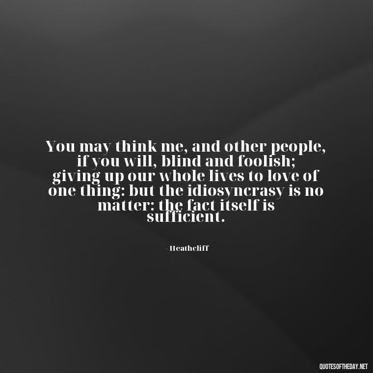 You may think me, and other people, if you will, blind and foolish; giving up our whole lives to love of one thing: but the idiosyncrasy is no matter: the fact itself is sufficient. - Love Quotes Wuthering Heights