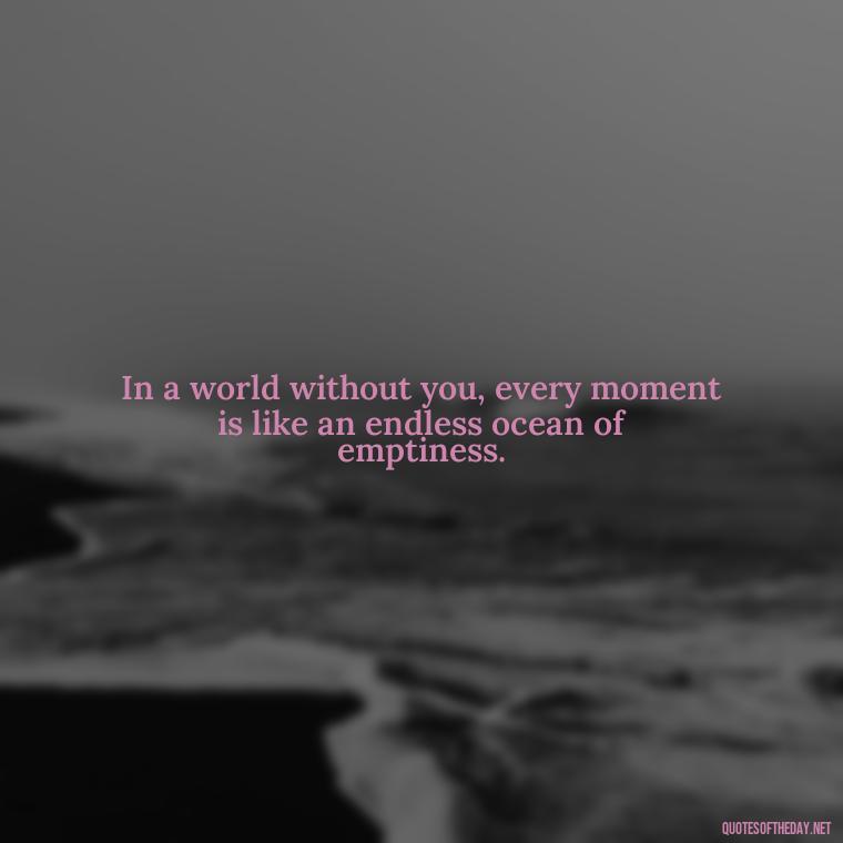 In a world without you, every moment is like an endless ocean of emptiness. - I Miss You I Love You Quotes