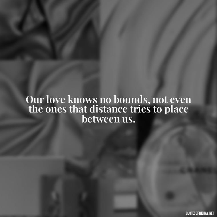 Our love knows no bounds, not even the ones that distance tries to place between us. - Quotes About Distance Love